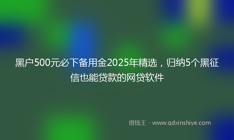 黑户500元必下备用金2025年精选，归纳5个黑征信也能贷款的网贷软件