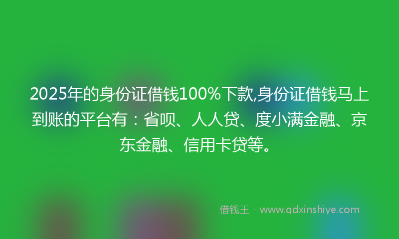 2025年的身份证借钱100%下款,身份证借钱马上到账的平台有：省呗、人人贷、度小满金融、京东金融、信用卡贷等。