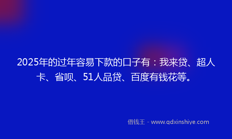 2025年的过年容易下款的口子有：我来贷、超人卡、省呗、51人品贷、百度有钱花等。