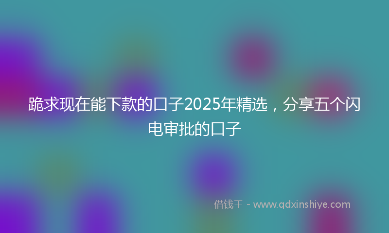 跪求现在能下款的口子2025年精选，分享五个闪电审批的口子