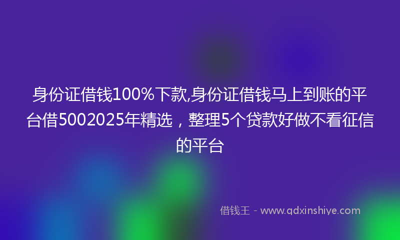 身份证借钱100%下款,身份证借钱马上到账的平台借5002025年精选，整理5个贷款好做不看征信的平台