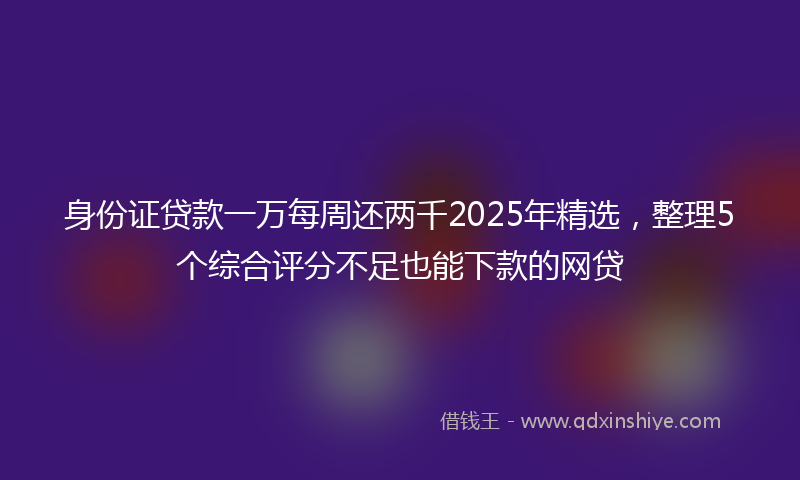 身份证贷款一万每周还两千2025年精选，整理5个综合评分不足也能下款的网贷