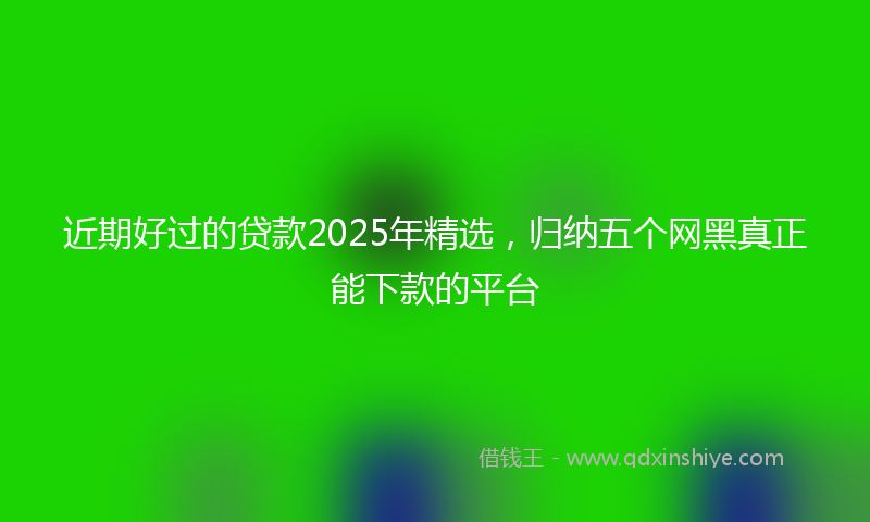 近期好过的贷款2025年精选，归纳五个网黑真正能下款的平台