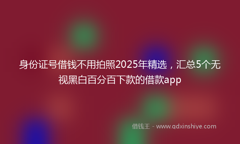 身份证号借钱不用拍照2025年精选，汇总5个无视黑白百分百下款的借款app