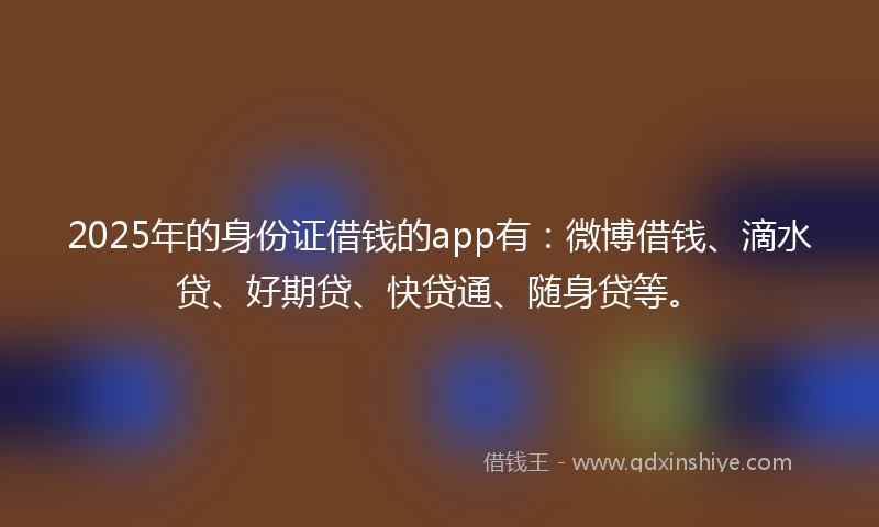 2025年的身份证借钱的app有：微博借钱、滴水贷、好期贷、快贷通、随身贷等。