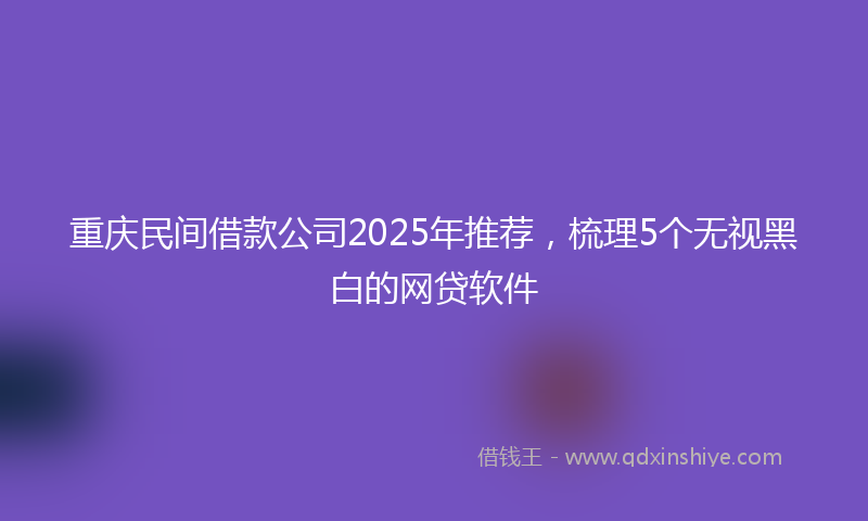 重庆民间借款公司2025年推荐，梳理5个无视黑白的网贷软件