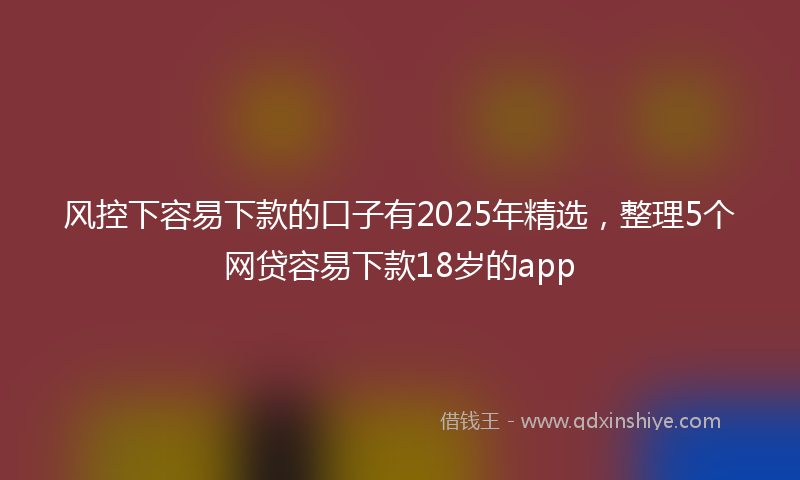 风控下容易下款的口子有2025年精选，整理5个网贷容易下款18岁的app