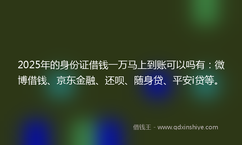 2025年的身份证借钱一万马上到账可以吗有：微博借钱、京东金融、还呗、随身贷、平安i贷等。