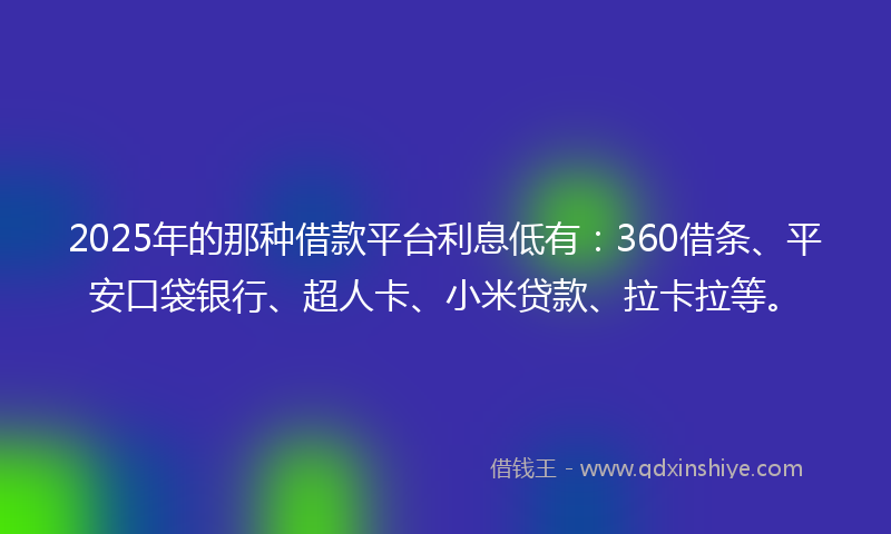 2025年的那种借款平台利息低有：360借条、平安口袋银行、超人卡、小米贷款、拉卡拉等。