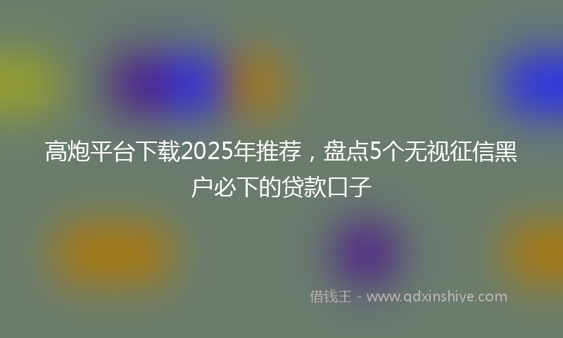 高炮平台下载2025年推荐，盘点5个无视征信黑户必下的贷款口子
