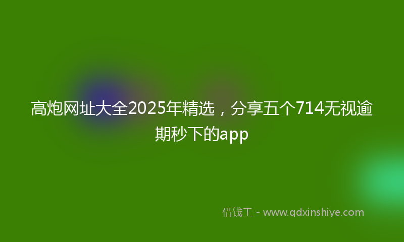高炮网址大全2025年精选，分享五个714无视逾期秒下的app