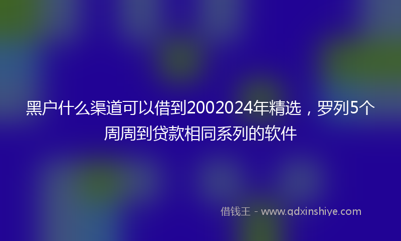 黑户什么渠道可以借到2002024年精选，罗列5个周周到贷款相同系列的软件