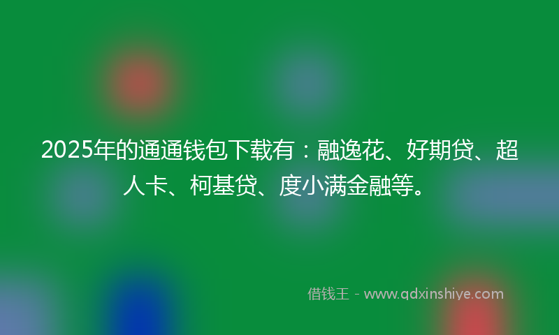 2025年的通通钱包下载有：融逸花、好期贷、超人卡、柯基贷、度小满金融等。