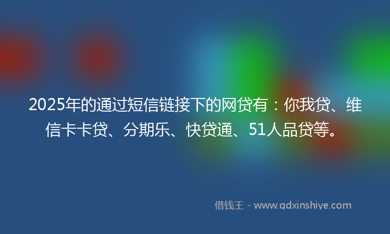 2025年的通过短信链接下的网贷有：你我贷、维信卡卡贷、分期乐、快贷通、51人品贷等。