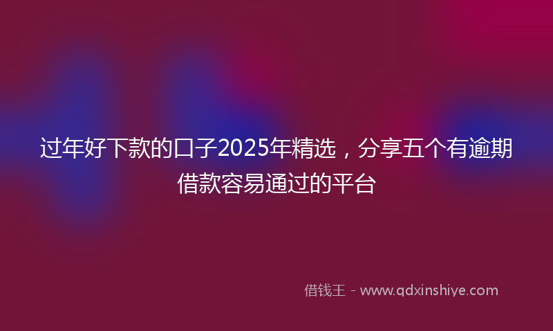 过年好下款的口子2025年精选，分享五个有逾期借款容易通过的平台