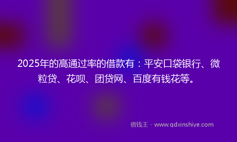 2025年的高通过率的借款有：平安口袋银行、微粒贷、花呗、团贷网、百度有钱花等。