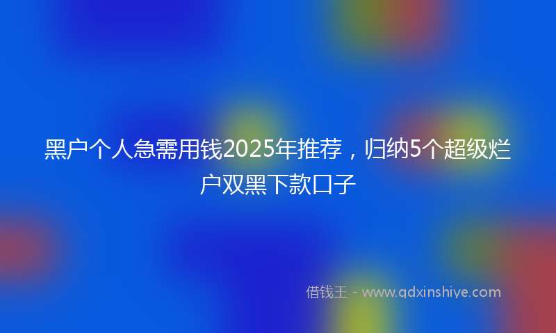 黑户个人急需用钱2025年推荐，归纳5个超级烂户双黑下款口子