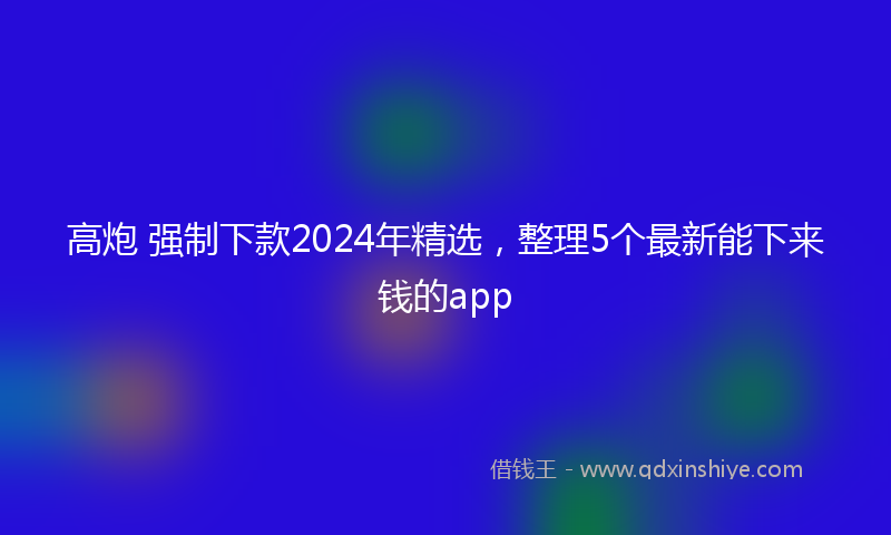 高炮 强制下款2024年精选，整理5个最新能下来钱的app