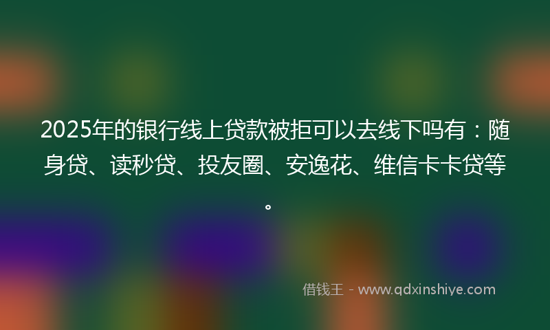 2025年的银行线上贷款被拒可以去线下吗有：随身贷、读秒贷、投友圈、安逸花、维信卡卡贷等。