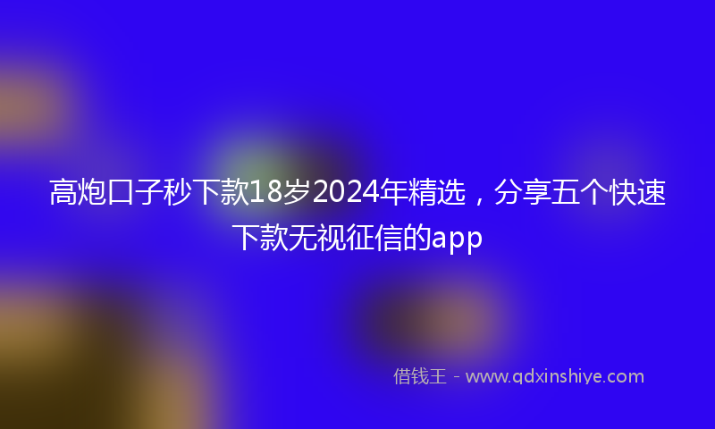 高炮口子秒下款18岁2024年精选，分享五个快速下款无视征信的app