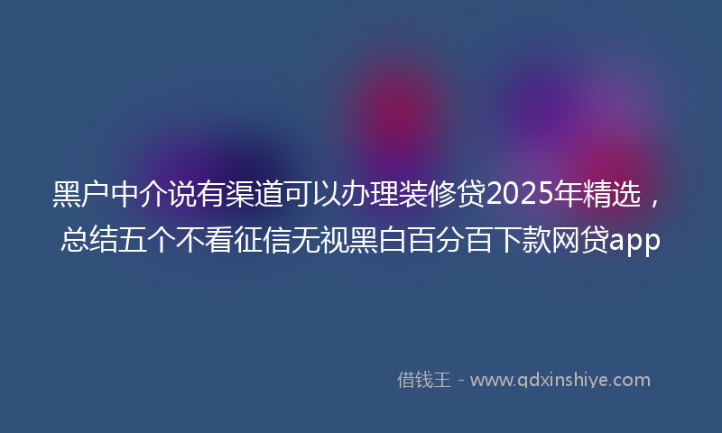 黑户中介说有渠道可以办理装修贷2025年精选，总结五个不看征信无视黑白百分百下款网贷app