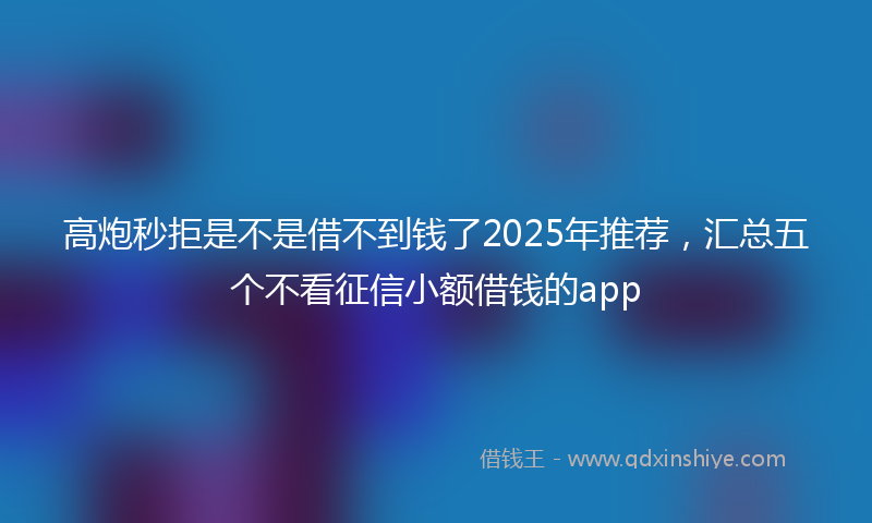 高炮秒拒是不是借不到钱了2025年推荐，汇总五个不看征信小额借钱的app