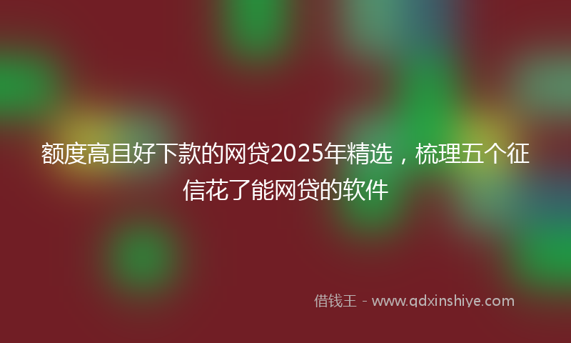 额度高且好下款的网贷2025年精选，梳理五个征信花了能网贷的软件