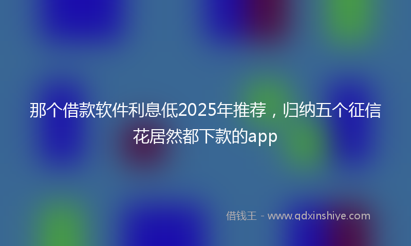 那个借款软件利息低2025年推荐，归纳五个征信花居然都下款的app