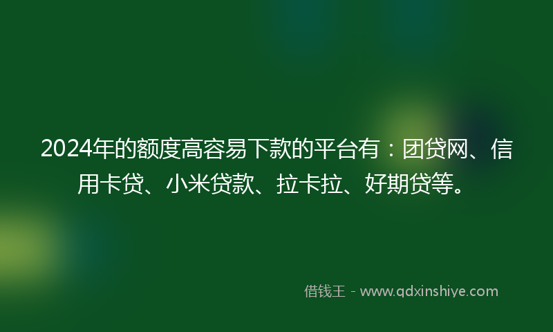 2024年的额度高容易下款的平台有：团贷网、信用卡贷、小米贷款、拉卡拉、好期贷等。