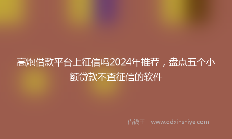 高炮借款平台上征信吗2024年推荐，盘点五个小额贷款不查征信的软件