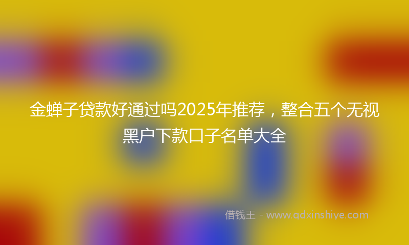 金蝉子贷款好通过吗2025年推荐，整合五个无视黑户下款口子名单大全