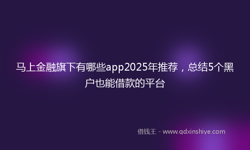 马上金融旗下有哪些app2025年推荐，总结5个黑户也能借款的平台
