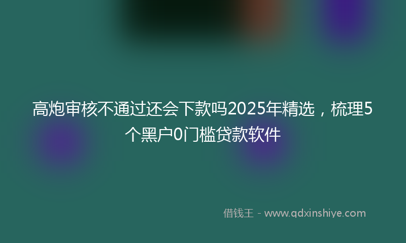 高炮审核不通过还会下款吗2025年精选，梳理5个黑户0门槛贷款软件