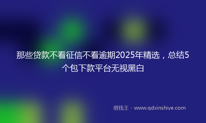 那些贷款不看征信不看逾期2025年精选，总结5个包下款平台无视黑白