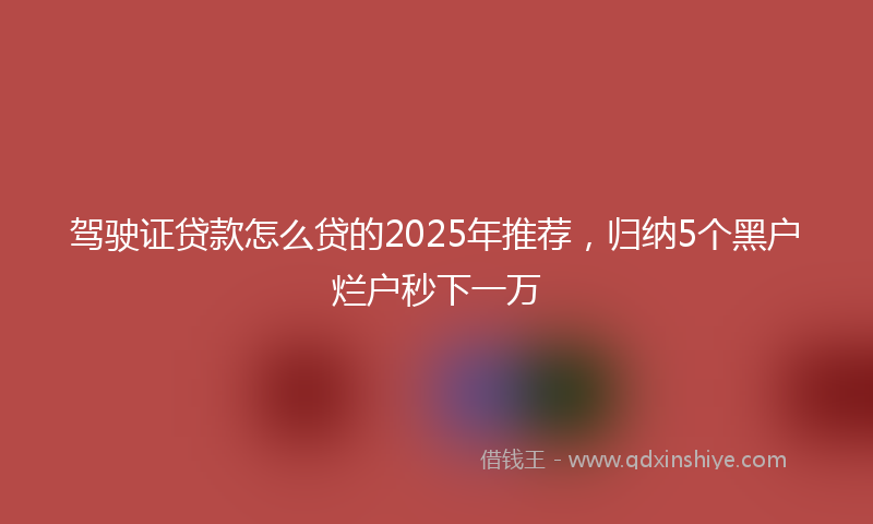驾驶证贷款怎么贷的2025年推荐，归纳5个黑户烂户秒下一万