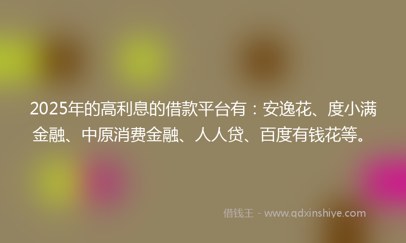 2025年的高利息的借款平台有：安逸花、度小满金融、中原消费金融、人人贷、百度有钱花等。