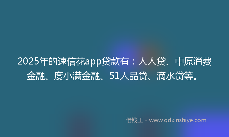 2025年的速信花app贷款有：人人贷、中原消费金融、度小满金融、51人品贷、滴水贷等。