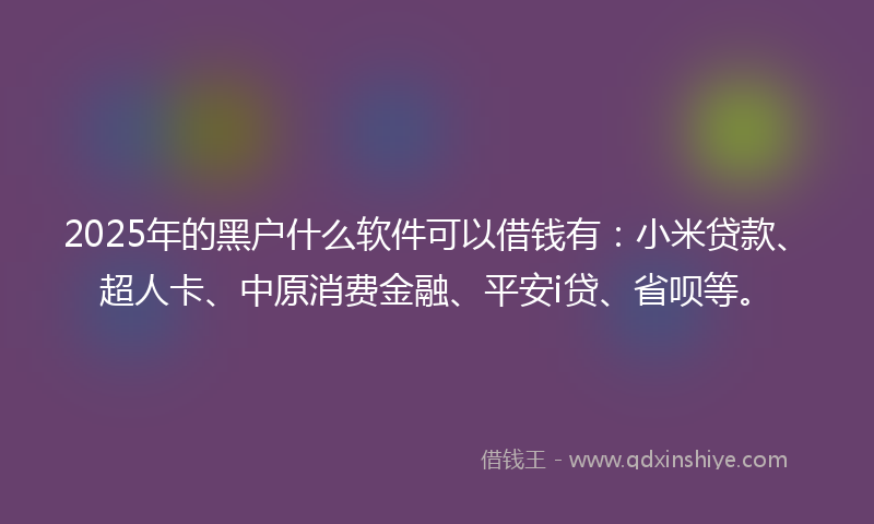2025年的黑户什么软件可以借钱有：小米贷款、超人卡、中原消费金融、平安i贷、省呗等。