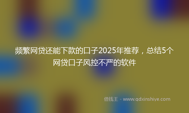 频繁网贷还能下款的口子2025年推荐，总结5个网贷口子风控不严的软件