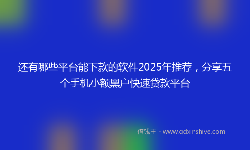 还有哪些平台能下款的软件2025年推荐，分享五个手机小额黑户快速贷款平台