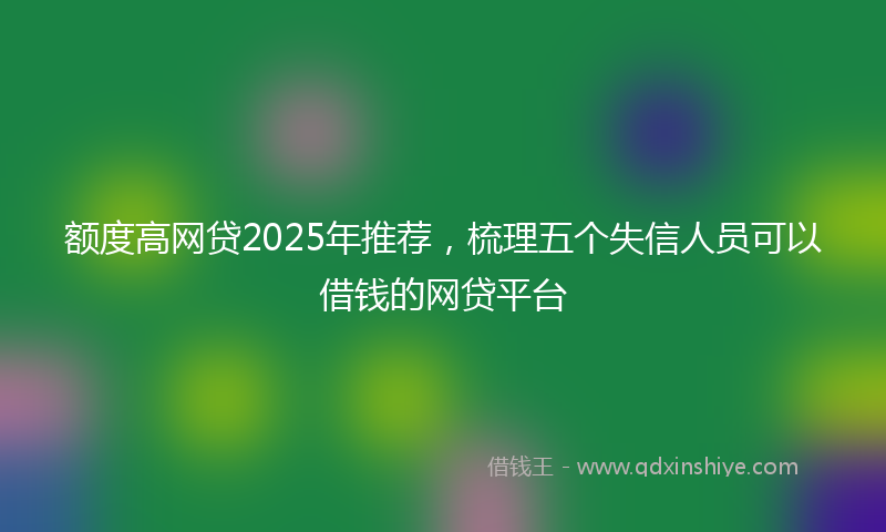 额度高网贷2025年推荐，梳理五个失信人员可以借钱的网贷平台