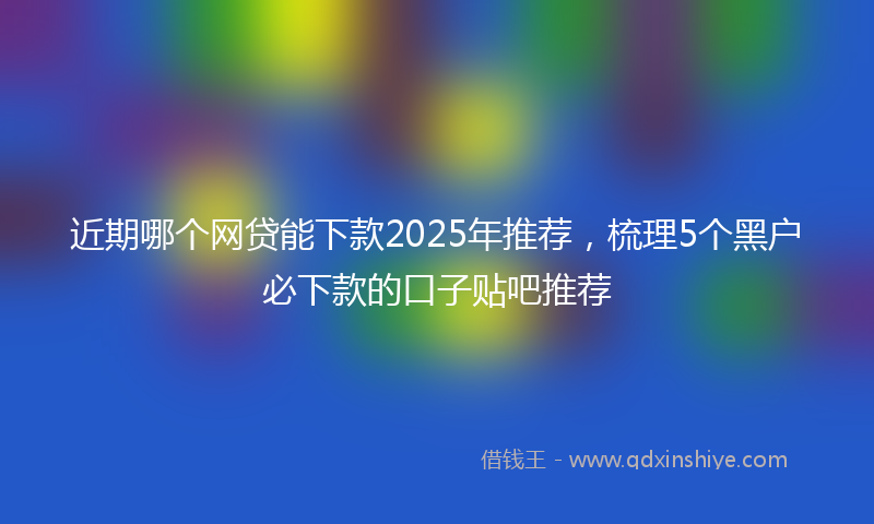 近期哪个网贷能下款2025年推荐，梳理5个黑户必下款的口子贴吧推荐