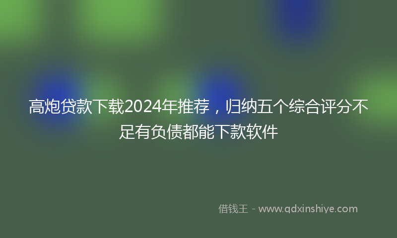 高炮贷款下载2024年推荐，归纳五个综合评分不足有负债都能下款软件