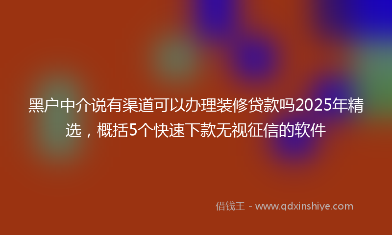 黑户中介说有渠道可以办理装修贷款吗2025年精选，概括5个快速下款无视征信的软件