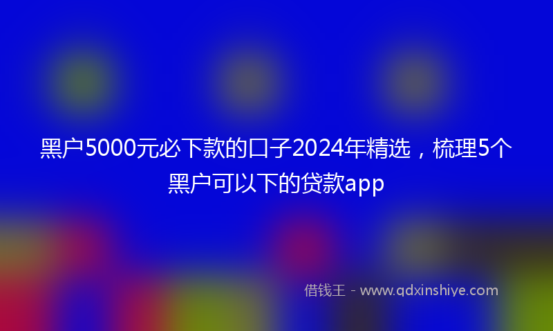 黑户5000元必下款的口子2024年精选，梳理5个黑户可以下的贷款app