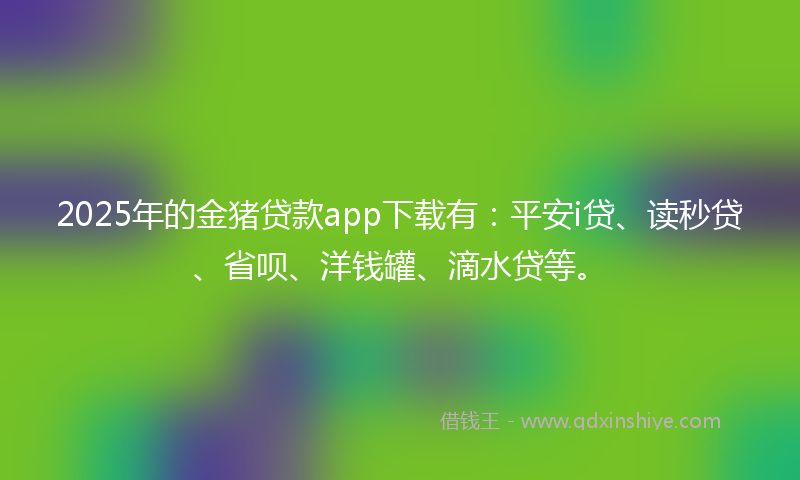 2025年的金猪贷款app下载有：平安i贷、读秒贷、省呗、洋钱罐、滴水贷等。