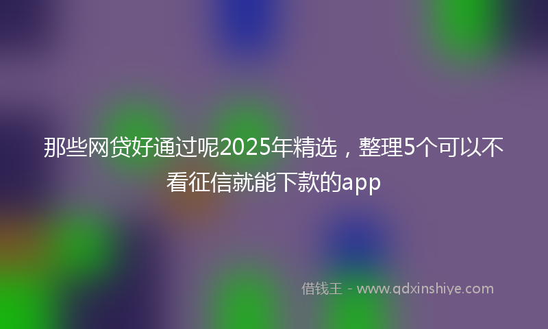 那些网贷好通过呢2025年精选，整理5个可以不看征信就能下款的app