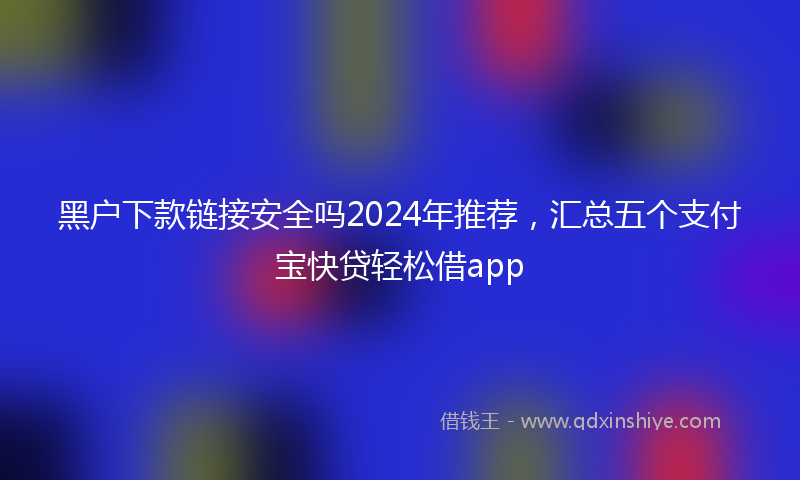 黑户下款链接安全吗2024年推荐，汇总五个支付宝快贷轻松借app