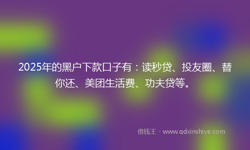 2025年的黑户下款口子有：读秒贷、投友圈、替你还、美团生活费、功夫贷等。
