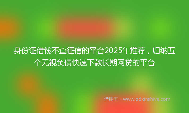 身份证借钱不查征信的平台2025年推荐，归纳五个无视负债快速下款长期网贷的平台